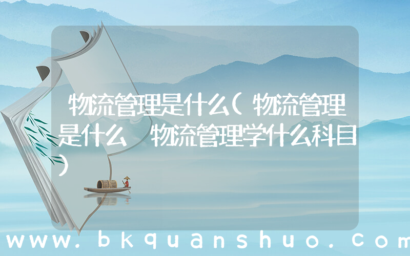物流管理是什么(物流管理是什么 物流管理学什么科目)